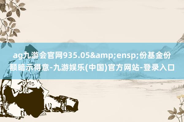 ag九游会官网935.05&ensp;份基金份额暗示得意-九游娱乐(中国)官方网站-登录入口