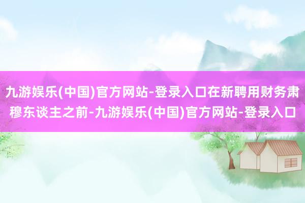 九游娱乐(中国)官方网站-登录入口在新聘用财务肃穆东谈主之前-九游娱乐(中国)官方网站-登录入口