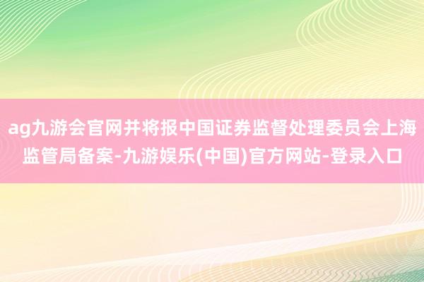 ag九游会官网并将报中国证券监督处理委员会上海监管局备案-九游娱乐(中国)官方网站-登录入口