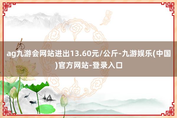 ag九游会网站进出13.60元/公斤-九游娱乐(中国)官方网站-登录入口