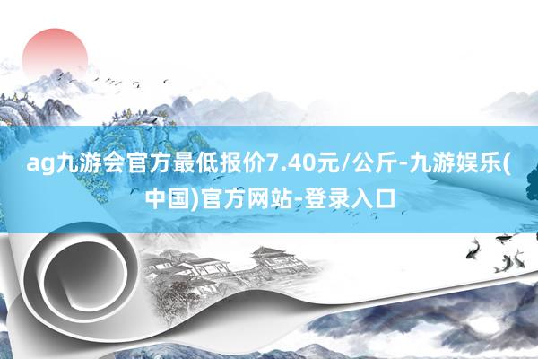 ag九游会官方最低报价7.40元/公斤-九游娱乐(中国)官方网站-登录入口