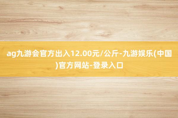 ag九游会官方出入12.00元/公斤-九游娱乐(中国)官方网站-登录入口