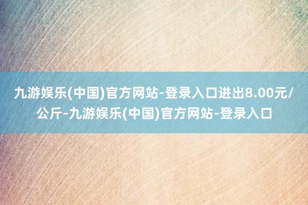 九游娱乐(中国)官方网站-登录入口进出8.00元/公斤-九游娱乐(中国)官方网站-登录入口