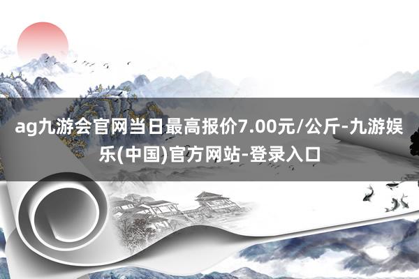 ag九游会官网当日最高报价7.00元/公斤-九游娱乐(中国)官方网站-登录入口