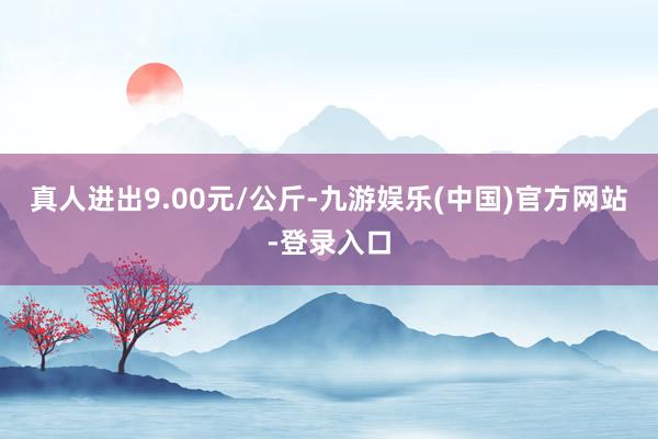 真人进出9.00元/公斤-九游娱乐(中国)官方网站-登录入口