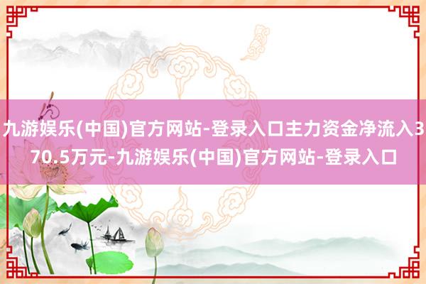 九游娱乐(中国)官方网站-登录入口主力资金净流入370.5万元-九游娱乐(中国)官方网站-登录入口