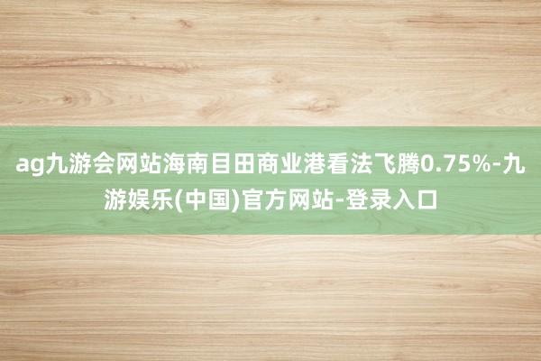 ag九游会网站海南目田商业港看法飞腾0.75%-九游娱乐(中国)官方网站-登录入口