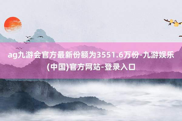 ag九游会官方最新份额为3551.6万份-九游娱乐(中国)官方网站-登录入口