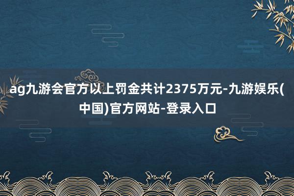 ag九游会官方以上罚金共计2375万元-九游娱乐(中国)官方网站-登录入口