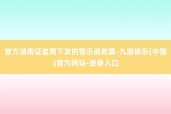 官方湖南证监局下发的警示函败露-九游娱乐(中国)官方网站-登录入口