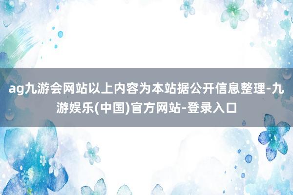 ag九游会网站以上内容为本站据公开信息整理-九游娱乐(中国)官方网站-登录入口