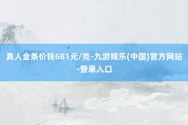 真人金条价钱681元/克-九游娱乐(中国)官方网站-登录入口