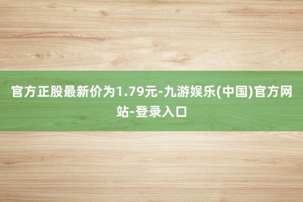 官方正股最新价为1.79元-九游娱乐(中国)官方网站-登录入口