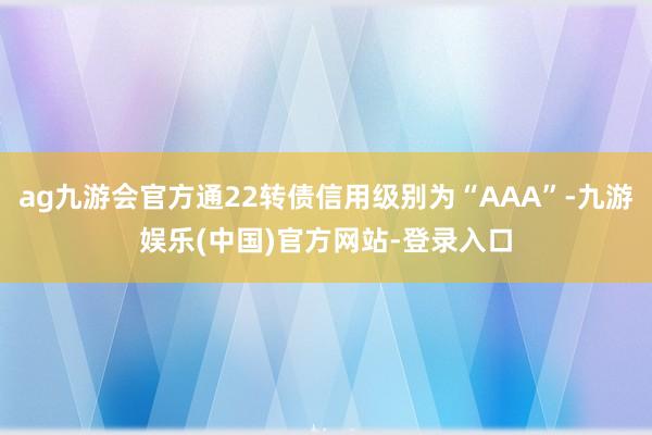 ag九游会官方通22转债信用级别为“AAA”-九游娱乐(中国)官方网站-登录入口