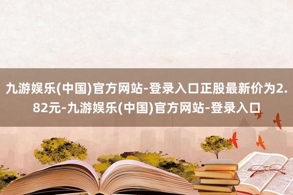 九游娱乐(中国)官方网站-登录入口正股最新价为2.82元-九游娱乐(中国)官方网站-登录入口