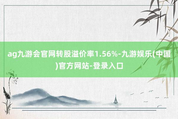 ag九游会官网转股溢价率1.56%-九游娱乐(中国)官方网站-登录入口