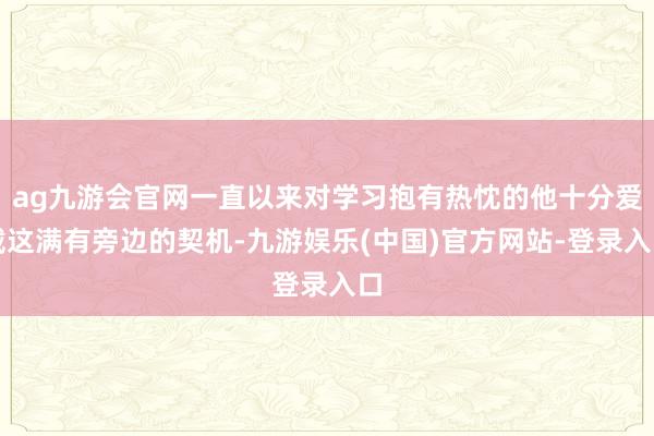 ag九游会官网一直以来对学习抱有热忱的他十分爱戴这满有旁边的契机-九游娱乐(中国)官方网站-登录入口