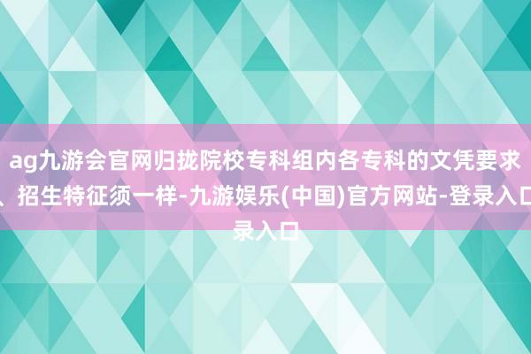 ag九游会官网归拢院校专科组内各专科的文凭要求、招生特征须一样-九游娱乐(中国)官方网站-登录入口