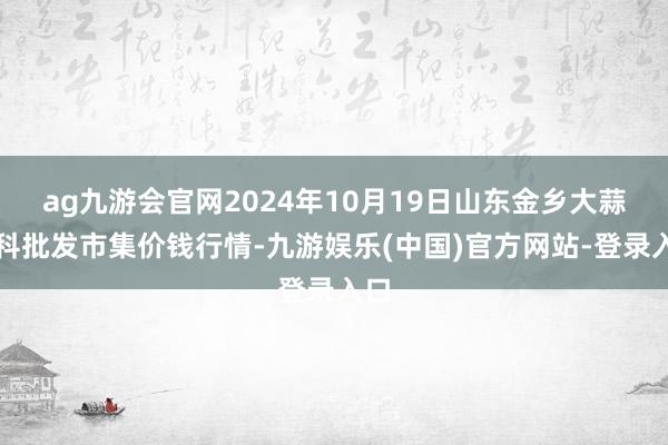 ag九游会官网2024年10月19日山东金乡大蒜专科批发市集价钱行情-九游娱乐(中国)官方网站-登录入口