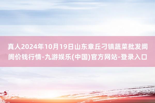 真人2024年10月19日山东章丘刁镇蔬菜批发阛阓价钱行情-九游娱乐(中国)官方网站-登录入口