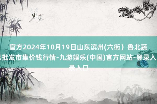 官方2024年10月19日山东滨州(六街）鲁北蔬菜批发市集价钱行情-九游娱乐(中国)官方网站-登录入口