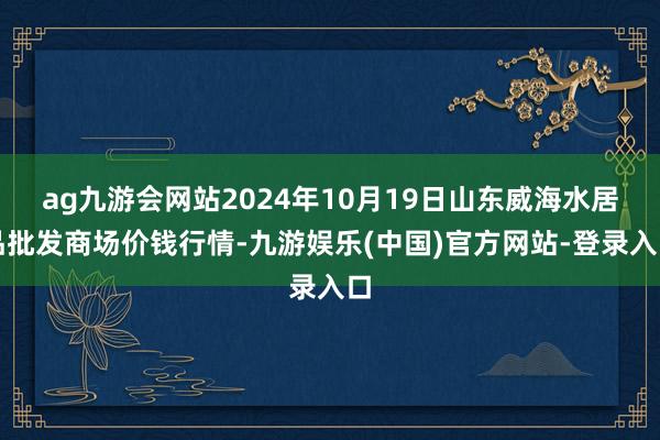 ag九游会网站2024年10月19日山东威海水居品批发商场价钱行情-九游娱乐(中国)官方网站-登录入口