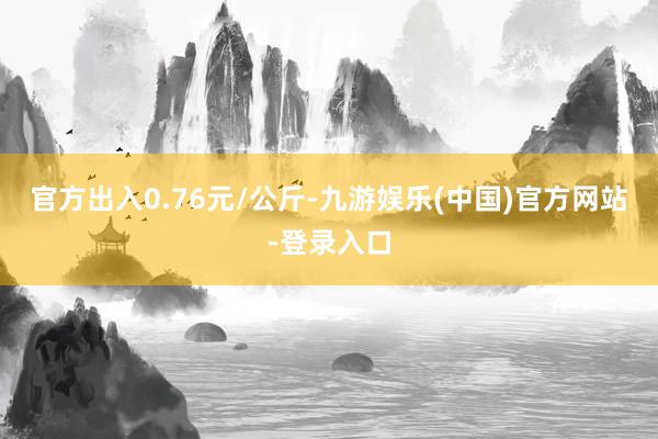 官方出入0.76元/公斤-九游娱乐(中国)官方网站-登录入口