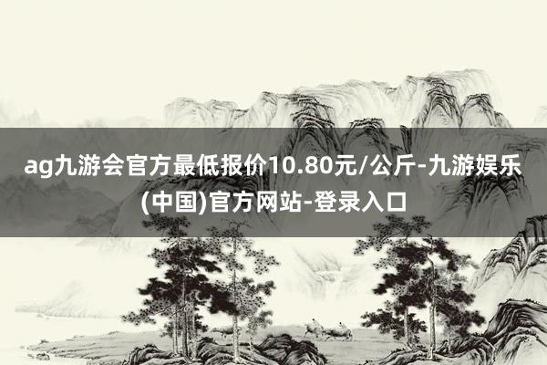 ag九游会官方最低报价10.80元/公斤-九游娱乐(中国)官方网站-登录入口