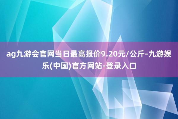 ag九游会官网当日最高报价9.20元/公斤-九游娱乐(中国)官方网站-登录入口