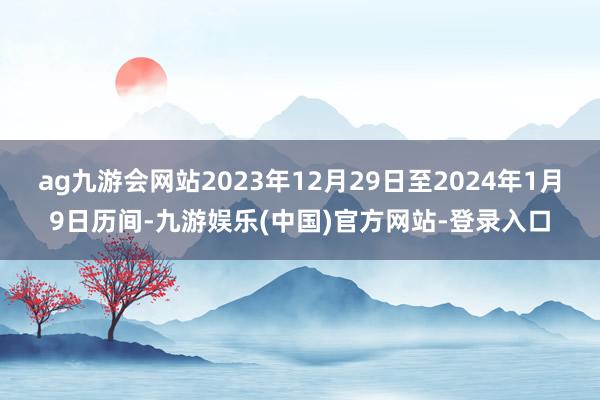 ag九游会网站2023年12月29日至2024年1月9日历间-九游娱乐(中国)官方网站-登录入口