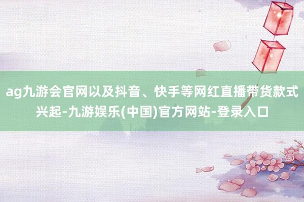 ag九游会官网以及抖音、快手等网红直播带货款式兴起-九游娱乐(中国)官方网站-登录入口