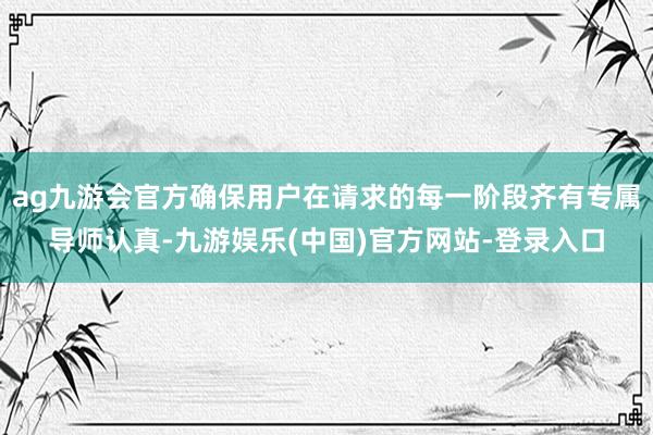 ag九游会官方确保用户在请求的每一阶段齐有专属导师认真-九游娱乐(中国)官方网站-登录入口