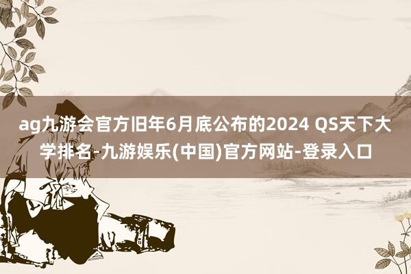 ag九游会官方旧年6月底公布的2024 QS天下大学排名-九游娱乐(中国)官方网站-登录入口