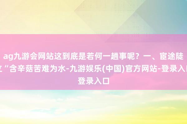 ag九游会网站这到底是若何一趟事呢？一、宦途陡立“含辛菇苦难为水-九游娱乐(中国)官方网站-登录入口