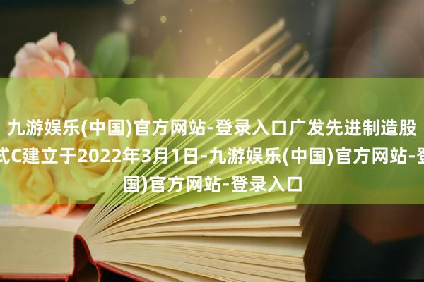 九游娱乐(中国)官方网站-登录入口广发先进制造股票发起式C建立于2022年3月1日-九游娱乐(中国)官方网站-登录入口