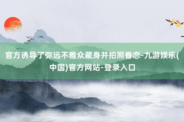 官方诱导了弥远不雅众藏身并拍照眷恋-九游娱乐(中国)官方网站-登录入口