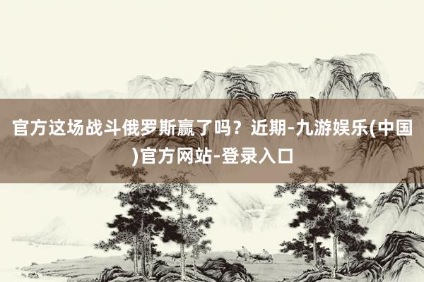 官方这场战斗俄罗斯赢了吗？近期-九游娱乐(中国)官方网站-登录入口