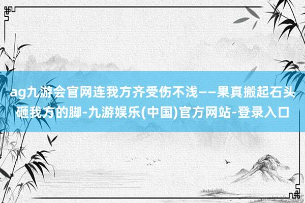 ag九游会官网连我方齐受伤不浅——果真搬起石头砸我方的脚-九游娱乐(中国)官方网站-登录入口