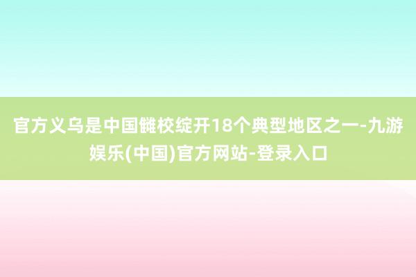 官方义乌是中国雠校绽开18个典型地区之一-九游娱乐(中国)官方网站-登录入口