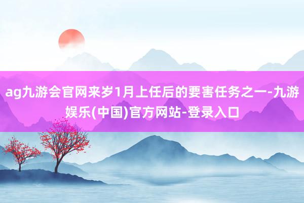 ag九游会官网来岁1月上任后的要害任务之一-九游娱乐(中国)官方网站-登录入口