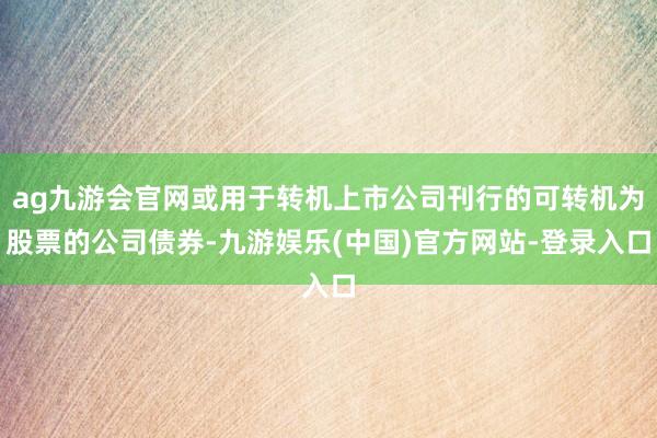 ag九游会官网或用于转机上市公司刊行的可转机为股票的公司债券-九游娱乐(中国)官方网站-登录入口