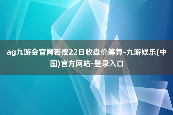 ag九游会官网若按22日收盘价筹算-九游娱乐(中国)官方网站-登录入口