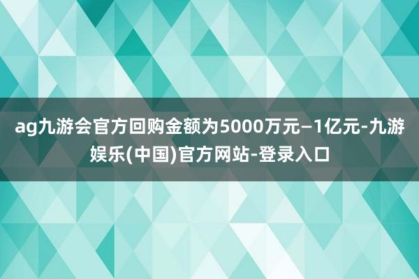 ag九游会官方回购金额为5000万元—1亿元-九游娱乐(中国)官方网站-登录入口