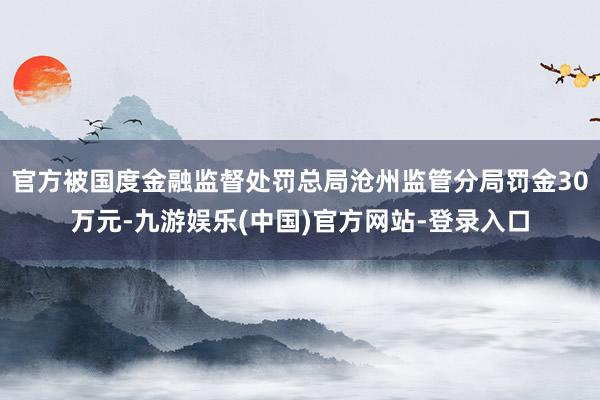 官方被国度金融监督处罚总局沧州监管分局罚金30万元-九游娱乐(中国)官方网站-登录入口