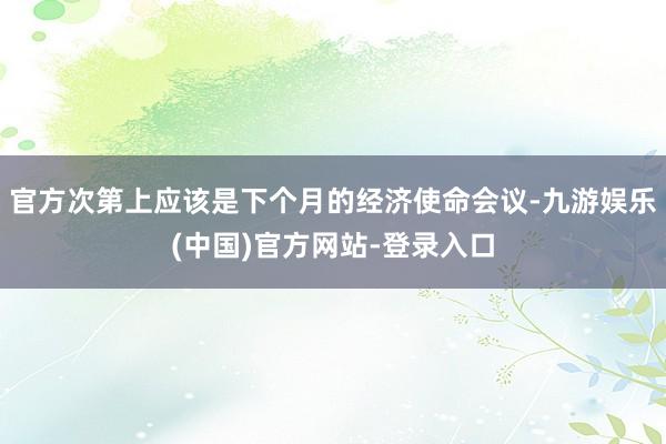 官方次第上应该是下个月的经济使命会议-九游娱乐(中国)官方网站-登录入口