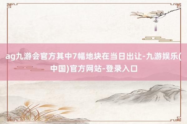 ag九游会官方其中7幅地块在当日出让-九游娱乐(中国)官方网站-登录入口