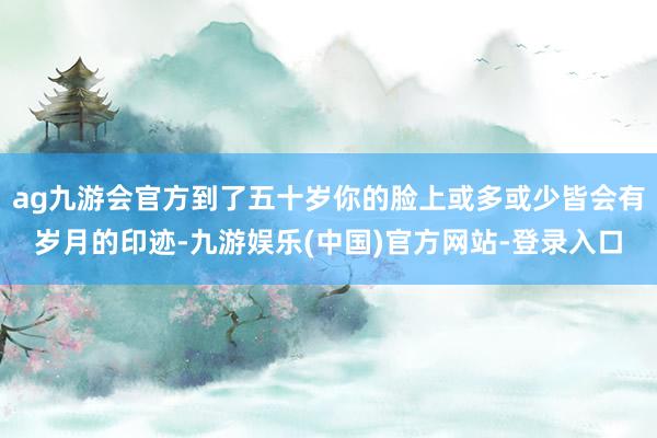 ag九游会官方到了五十岁你的脸上或多或少皆会有岁月的印迹-九游娱乐(中国)官方网站-登录入口