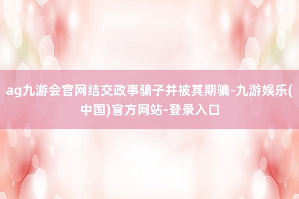 ag九游会官网结交政事骗子并被其期骗-九游娱乐(中国)官方网站-登录入口