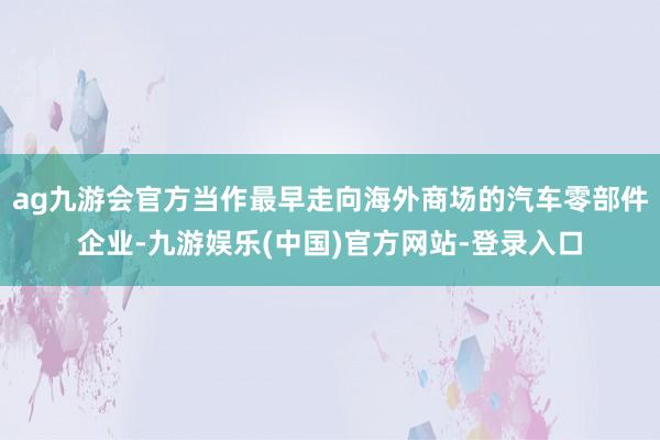 ag九游会官方当作最早走向海外商场的汽车零部件企业-九游娱乐(中国)官方网站-登录入口