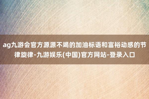 ag九游会官方源源不竭的加油标语和富裕动感的节律旋律-九游娱乐(中国)官方网站-登录入口